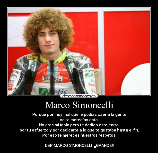 Marco Simoncelli - Porque por muy mal que le podías caer a la gente
no te merecías esto.
No eras mi ídolo pero te dedico este cartel
por tu esfuerzo y por dedicarte a lo que te gustaba hasta el fin.
Por eso te mereces nuestros respetos.
DEP MARCO SIMONCELLI ¡¡GRANDE!!