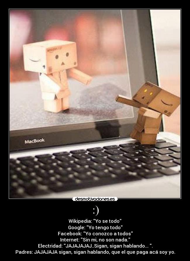 :) - Wikipedia: Yo se todo
Google: Yo tengo todo
Facebook: Yo conozco a todos
Internet: Sin mi, no son nada.
Electridad: JAJAJAJAJ..Sigan, sigan hablando... .
Padres: JAJAJAJA sigan, sigan hablando, que el que paga acá soy yo.