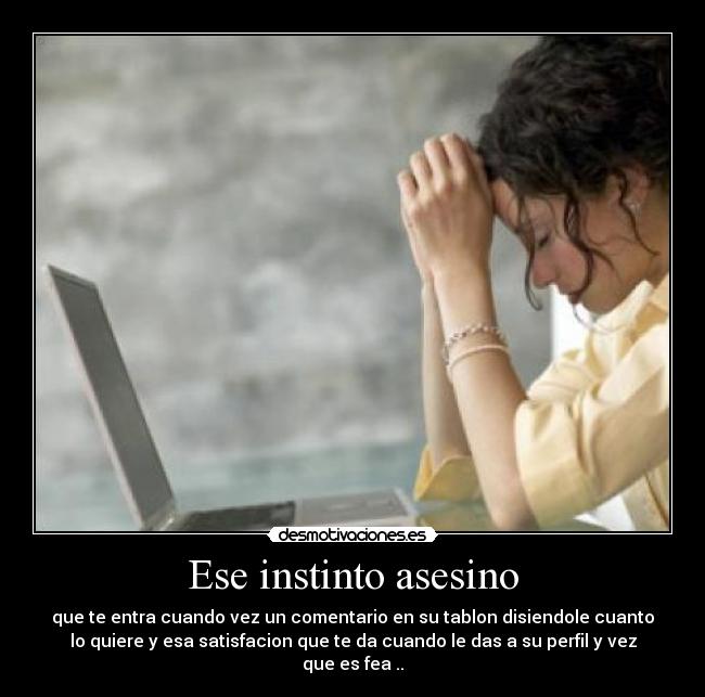 Ese instinto asesino - que te entra cuando vez un comentario en su tablon disiendole cuanto
lo quiere y esa satisfacion que te da cuando le das a su perfil y vez
que es fea ..