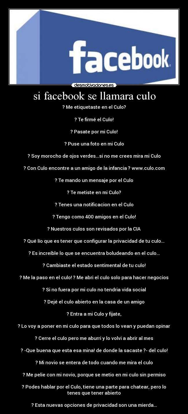 si facebook se llamara culo - ? Me etiquetaste en el Culo?
? Te firmé el Culo!
? Pasate por mi Culo!
? Puse una foto en mi Culo
? Soy morocho de ojos verdes...si no me crees mira mi Culo
? Con Culo encontre a un amigo de la infancia ? www.culo.com
? Te mando un mensaje por el Culo
? Te metiste en mi Culo?
? Tenes una notificacion en el Culo
? Tengo como 400 amigos en el Culo!
? Nuestros culos son revisados por la CIA
? Qué lío que es tener que configurar la privacidad de tu culo...
? Es increíble lo que se encuentra boludeando en el culo...
? Cambiaste el estado sentimental de tu culo!
? Me la paso en el culo! ? Me abri el culo solo para hacer negocios
? Si no fuera por mi culo no tendria vida social
? Dejé el culo abierto en la casa de un amigo
? Entra a mi Culo y fijate,
? Lo voy a poner en mi culo para que todos lo vean y puedan opinar
? Cerre el culo pero me aburri y lo volvi a abrir al mes
? -Que buena que esta esa mina! de donde la sacaste ?- del culo!
? Mi novio se entera de todo cuando me mira el culo
? Me pelie con mi novio, porque se metio en mi culo sin permiso
? Podes hablar por el Culo, tiene una parte para chatear, pero lo
tenes que tener abierto
? Esta nuevas opciones de privacidad son una mierda...