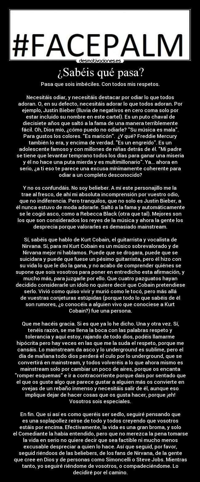 ¿Sabéis qué pasa? - Pasa que sois imbéciles. Con todos mis respetos.

Necesitáis odiar, y necesitáis destacar por odiar lo que todos
adoran. O, en su defecto, necesitáis adorar lo que todos adoran. Por
ejemplo, Justin Bieber (lluvia de negativos en cero coma solo por
estar incluido su nombre en este cartel). Es un puto chaval de
diecisiete años que saltó a la fama de una manera terriblemente
fácil. Oh, Dios mío, ¿cómo puedo no odiarle? Su música es mala.
Para gustos los colores. Es maricón.  ¿Y qué? Freddie Mercury
también lo era, y encima de verdad. Es un engreído. Es un
adolescente famoso y con millones de niñas detrás de él. Mi padre
se tiene que levantar temprano todos los días para ganar una miseria
y él no hace una puta mierda y es multimillonario. Ya... ahora en
serio, ¿a ti eso te parece una excusa mínimamente coherente para
odiar a un completo desconocido?

Y no os confundáis. No soy belieber. A mí este personajillo me la
trae al fresco, de ahí mi absoluta incomprensión por vuestro odio,
que no indiferencia. Pero tranquilos, que no solo es Justin Bieber, a
él nunca estuvo de moda adorarle. Saltó a la fama y automáticamente
se le cogió asco, como a Rebecca Black (otra que tal). Mejores son
los que son considerados los reyes de la música y ahora la gente los
desprecia porque valorarles es demasiado mainstream.

Sí, sabéis que hablo de Kurt Cobain, el guitarrista y vocalista de
Nirvana. Sí, para mí Kurt Cobain es un músico sobrevalorado y de
Nirvana mejor ni hablamos. Puede que se drogara, puede que se
suicidara y puede que fuese un pésimo guitarrista, pero él hizo con
su vida lo que le dio la gana, y no acabo de comprender quiénes se
supone que sois vosotros para poner en entredicho esta afirmación, y
mucho más, para juzgarle por ello. Que cuatro pazguatos hayan
decidido considerarle un ídolo no quiere decir que Cobain pretendiese
serlo. Vivió como quiso vivir y murió como le tocó, pero más allá
de vuestras conjeturas estúpidas (porque todo lo que sabéis de él
son rumores, ¿o conocéis a alguien vivo que conociese a Kurt
Cobain?) fue una persona.

Que me hacéis gracia. Si es que ya lo he dicho. Una y otra vez. Sí,
tenéis razón, se me llena la boca con las palabras respeto y
tolerancia y aquí estoy, rajando de todo dios, podéis llamarme
hipócrita pero hay veces en las que me la suda el respeto, porque me
cansáis. Lo mainstream da asco y lo underground es sublime, pero el
día de mañana todo dios perderá el culo por lo underground, que se
convertirá en mainstream, y todos volveréis a lo que ahora mismo es
mainstream solo por cambiar un poco de aires, porque os encanta
romper esquemas e ir a contracorriente porque dais por sentado que
el que os guste algo que parece gustar a alguien más os convierte en
ovejas de un rebaño inmenso y necesitáis salir de él, aunque eso
implique dejar de hacer cosas que os gusta hacer, porque ¡eh!
Vosotros sois especiales.

En fin. Que si así es como queréis ser sedlo, seguiré pensando que
es una soplapollez reírse de todo y todos creyendo que vosotros
estáis por encima. Efectivamente, la vida es una gran broma, y solo
el Comediante la había entendido, pero que no merezca la pena tomarse
la vida en serio no quiere decir que sea factible ni mucho menos
excusable despreciar a quien lo hace. Así que seguid, por favor,
seguid riéndoos de las beliebers, de los fans de Nirvana, de la gente
que cree en Dios y de personas como Simoncelli o Steve Jobs. Mientras
tanto, yo seguiré riéndome de vosotros, o compadeciéndome. Lo
decidiré por el camino.