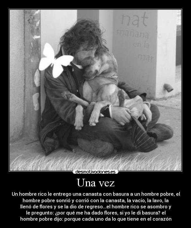 Una vez - Un hombre rico le entrego una canasta con basura a un hombre pobre, el
hombre pobre sonrió y corrió con la canasta, la vacio, la lavo, la
llenó de flores y se la dio de regreso...el hombre rico se asombro y
le pregunto: ¿por qué me ha dado flores, si yo le di basura? el
hombre pobre dijo: porque cada uno da lo que tiene en el corazón