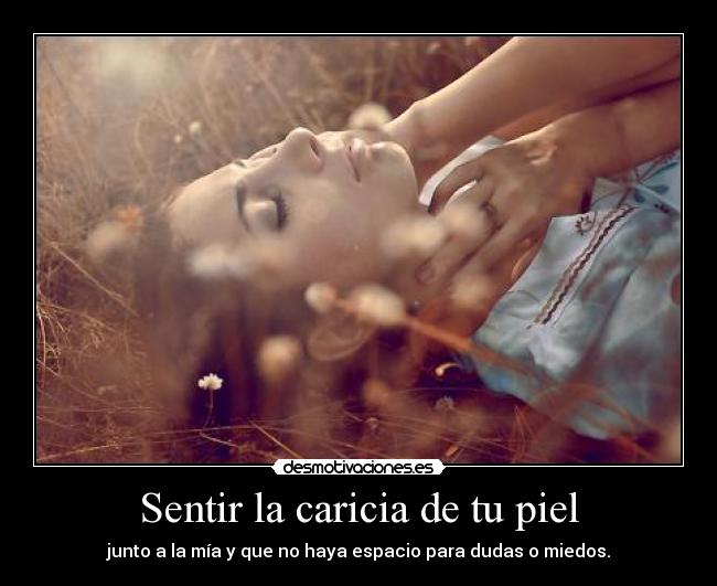 Sentir la caricia de tu piel - junto a la mía y que no haya espacio para dudas o miedos.