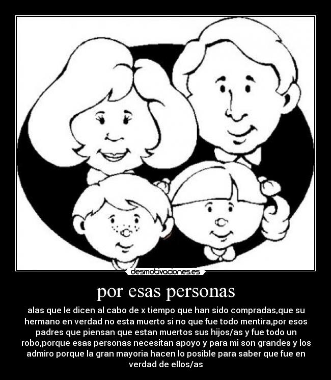 por esas personas - alas que le dicen al cabo de x tiempo que han sido compradas,que su
hermano en verdad no esta muerto si no que fue todo mentira,por esos
padres que piensan que estan muertos sus hijos/as y fue todo un
robo,porque esas personas necesitan apoyo y para mi son grandes y los
admiro porque la gran mayoria hacen lo posible para saber que fue en
verdad de ellos/as