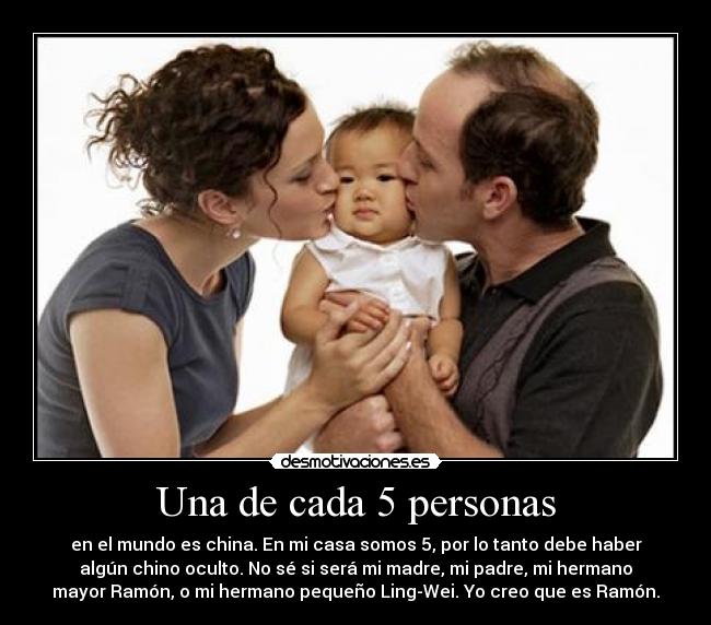 Una de cada 5 personas - en el mundo es china. En mi casa somos 5, por lo tanto debe haber
algún chino oculto. No sé si será mi madre, mi padre, mi hermano
mayor Ramón, o mi hermano pequeño Ling-Wei. Yo creo que es Ramón.