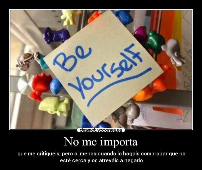 No me importa - que me critiquéis, pero al menos cuando lo hagáis comprobar que no
esté cerca y os atreváis a negarlo