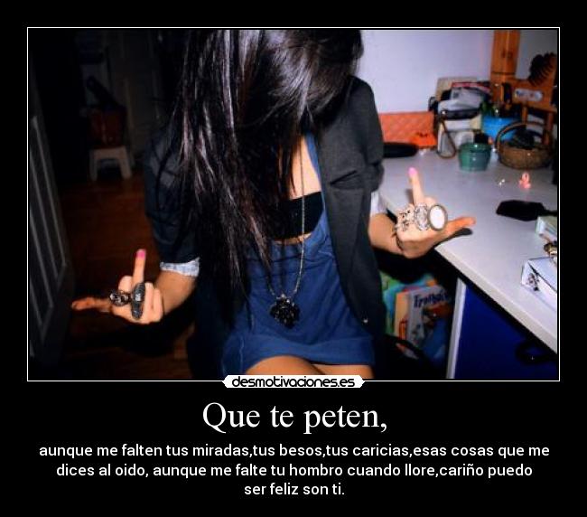 Que te peten, - aunque me falten tus miradas,tus besos,tus caricias,esas cosas que me
dices al oido, aunque me falte tu hombro cuando llore,cariño puedo
ser feliz son ti.