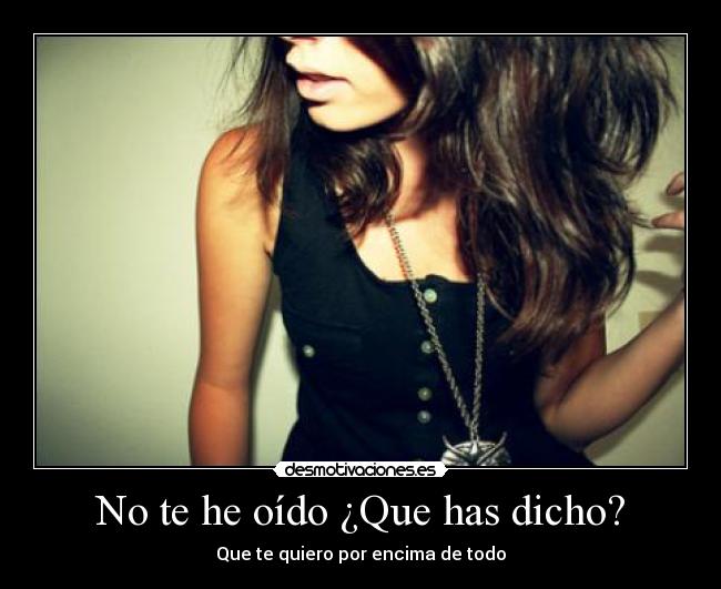 No te he oído ¿Que has dicho? - Que te quiero por encima de todo