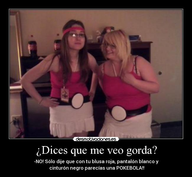 ¿Dices que me veo gorda? - -NO! Sólo dije que con tu blusa roja, pantalón blanco y
 cinturón negro parecías una POKEBOLA!!