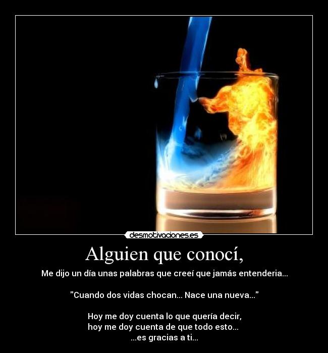 Alguien que conocí, - Me dijo un día unas palabras que creeí que jamás entenderia...

Cuando dos vidas chocan... Nace una nueva...

Hoy me doy cuenta lo que quería decir,
hoy me doy cuenta de que todo esto... 
...es gracias a ti...