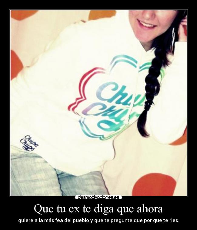 Que tu ex te diga que ahora - quiere a la más fea del pueblo y que te pregunte que por que te ries.