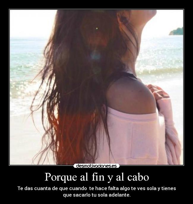 Porque al fin y al cabo - Te das cuanta de que cuando  te hace falta algo te ves sola y tienes
que sacarlo tu sola adelante.