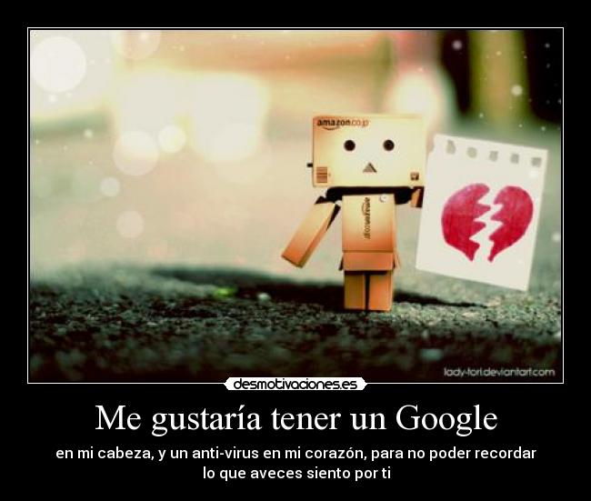 Me gustaría tener un Google - en mi cabeza, y un anti-virus en mi corazón, para no poder recordar
lo que aveces siento por ti