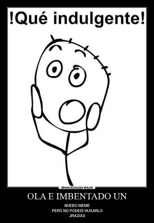 OLA E IMBENTADO UN - NUEBO MEME
PERO NO PODEIS HUSARLO
JRAZIAS