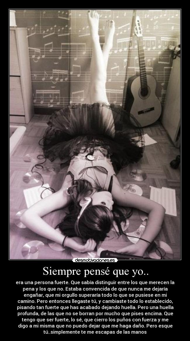 Siempre pensé que yo.. - era una persona fuerte. Que sabía distinguir entre los que merecen la
pena y los que no. Estaba convencida de que nunca me dejaría
engañar, que mi orgullo superaría todo lo que se pusiese en mi
camino. Pero entonces llegaste tú, y cambiaste todo lo establecido,
pisando tan fuerte que has acabado dejando huella. Pero una huella
profunda, de las que no se borran por mucho que pises encima. Que
tengo que ser fuerte, lo sé, que cierro los puños con fuerza y me
digo a mi misma que no puedo dejar que me haga daño. Pero esque
tú..simplemente te me escapas de las manos