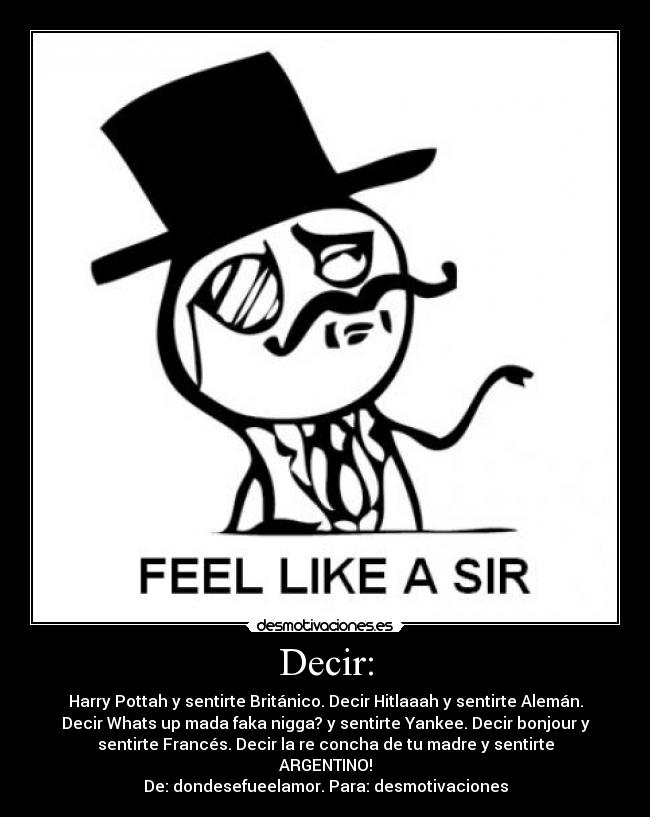 Decir: - Harry Pottah y sentirte Británico. Decir Hitlaaah y sentirte Alemán.
Decir Whats up mada faka nigga? y sentirte Yankee. Decir bonjour y
sentirte Francés. Decir la re concha de tu madre y sentirte
ARGENTINO!
De: dondesefueelamor. Para: desmotivaciones