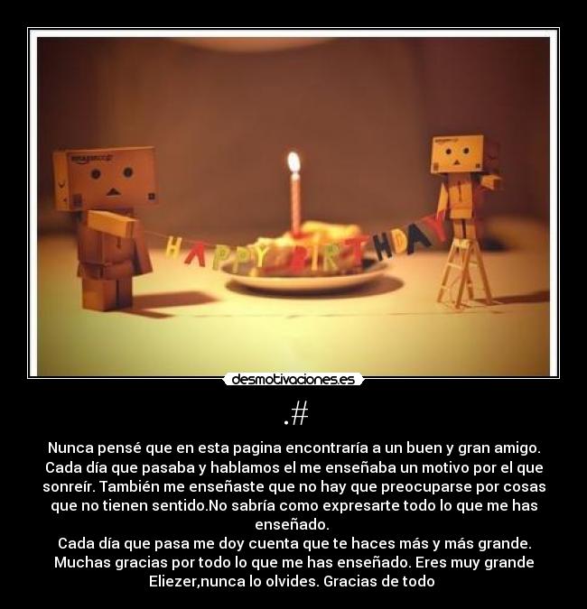 .# - Nunca pensé que en esta pagina encontraría a un buen y gran amigo.
Cada día que pasaba y hablamos el me enseñaba un motivo por el que
sonreír. También me enseñaste que no hay que preocuparse por cosas
que no tienen sentido.No sabría como expresarte todo lo que me has
enseñado.
Cada día que pasa me doy cuenta que te haces más y más grande.
Muchas gracias por todo lo que me has enseñado. Eres muy grande
Eliezer,nunca lo olvides. Gracias de todo ♥