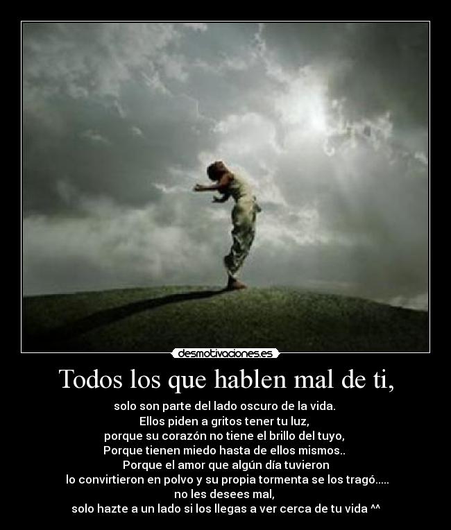 Todos los que hablen mal de ti, - solo son parte del lado oscuro de la vida. 
Ellos piden a gritos tener tu luz, 
porque su corazón no tiene el brillo del tuyo, 
Porque tienen miedo hasta de ellos mismos.. 
Porque el amor que algún día tuvieron
 lo convirtieron en polvo y su propia tormenta se los tragó.....
no les desees mal, 
solo hazte a un lado si los llegas a ver cerca de tu vida ^^
