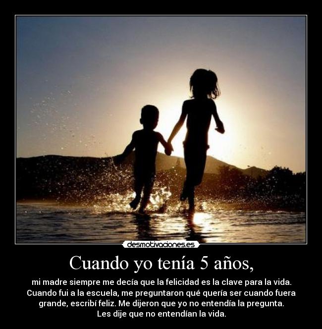 Cuando yo tenía 5 años, - mi madre siempre me decía que la felicidad es la clave para la vida.
Cuando fui a la escuela, me preguntaron qué quería ser cuando fuera
grande, escribí feliz. Me dijeron que yo no entendía la pregunta.
Les dije que no entendían la vida.