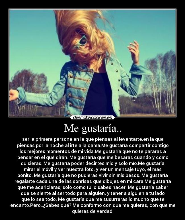 Me gustaría.. - ser la primera persona en la que piensas al levantarte,en la que
piensas por la noche al irte a la cama.Me gustaría compartir contigo
los mejores momentos de mi vida.Me gustaría que no te pararas a
pensar en el qué dirán. Me gustaría que me besaras cuando y como
quisieras. Me gustaría poder decir :es mío y solo mío.Me gustaría
mirar el móvil y ver nuestra foto, y ver un mensaje tuyo, el más
bonito. Me gustaría que no pudieras vivir sin mis besos. Me gustaría
regalarte cada una de las sonrisas que dibujes en mi cara.Me gustaría
que me acariciaras, sólo como tu lo sabes hacer. Me gustaría saber
que se siente al ser todo para alguien, y tener a alguien a tu lado
que lo sea todo. Me gustaría que me susurraras lo mucho que te
encanto.Pero..¿Sabes qué? Me conformo con que me quieras, con que me
quieras de verdad.