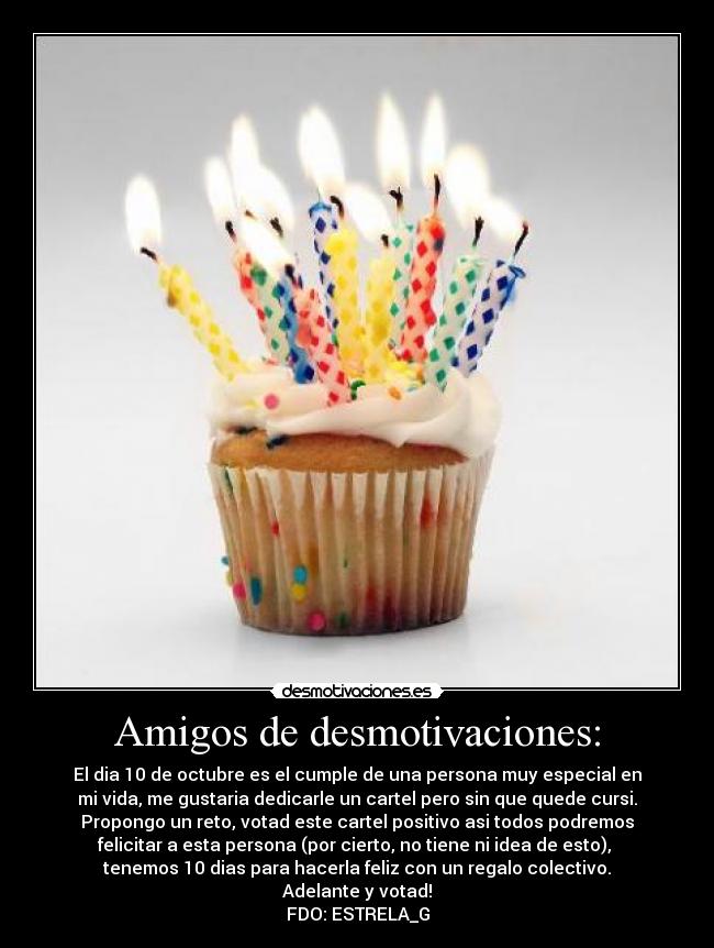 Amigos de desmotivaciones: - El dia 10 de octubre es el cumple de una persona muy especial en
mi vida, me gustaria dedicarle un cartel pero sin que quede cursi.
Propongo un reto, votad este cartel positivo asi todos podremos
felicitar a esta persona (por cierto, no tiene ni idea de esto), 
tenemos 10 dias para hacerla feliz con un regalo colectivo.
Adelante y votad!
FDO: ESTRELA_G