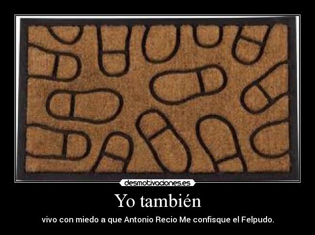 Yo también - vivo con miedo a que Antonio Recio Me confisque el Felpudo.