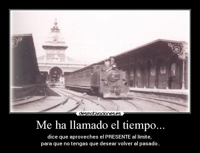 Me ha llamado el tiempo... - dice que aproveches el PRESENTE al límite, 
para que no tengas que desear volver al pasado..