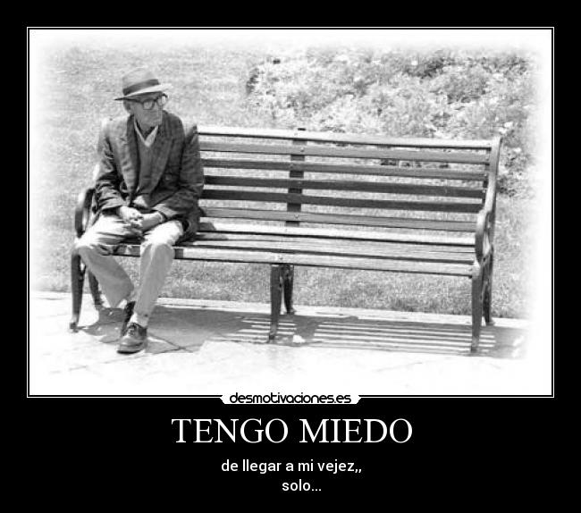 TENGO MIEDO - de llegar a mi vejez,,
      solo...