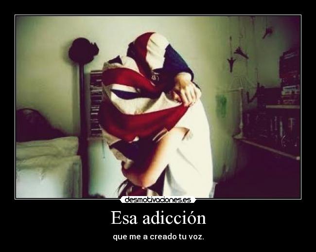 Esa adicción - que me a creado tu voz.