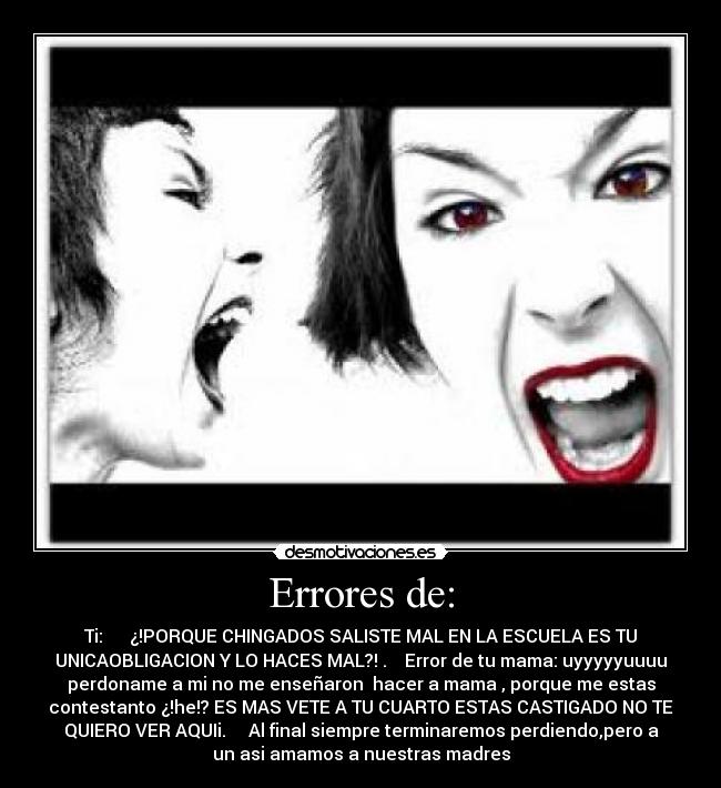Errores de: - Ti: ¿!PORQUE CHINGADOS SALISTE MAL EN LA ESCUELA ES TU
UNICAOBLIGACION Y LO HACES MAL?! . Error de tu mama: uyyyyyuuuu
perdoname a mi no me enseñaron hacer a mama , porque me estas
contestanto ¿!he!? ES MAS VETE A TU CUARTO ESTAS CASTIGADO NO TE
QUIERO VER AQUIi. Al final siempre terminaremos perdiendo,pero a
un asi amamos a nuestras madres