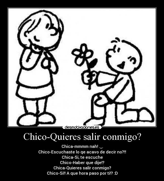 Chico-Quieres salir conmigo? - Chica-mmmm nah! ._.
Chico-Escuchaste lo qe acavo de decir no?!!
Chica-Si, te escuche
Chico-Haber que dije!?
Chica-Quieres salir conmigo?
Chico-Si!! A que hora paso por ti!? :D