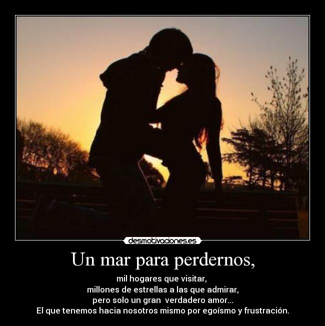 Un mar para perdernos, - mil hogares que visitar,
millones de estrellas a las que admirar,
pero solo un gran verdadero amor...
El que tenemos hacia nosotros mismo por egoísmo y frustración.