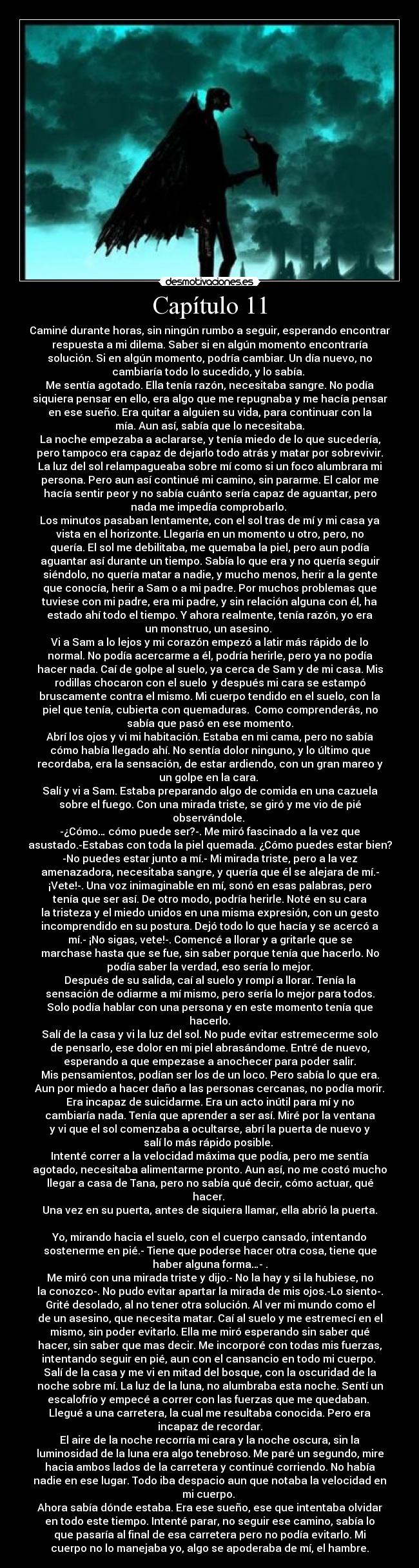 Capítulo 11 - Caminé durante horas, sin ningún rumbo a seguir, esperando encontrar
respuesta a mi dilema. Saber si en algún momento encontraría
solución. Si en algún momento, podría cambiar. Un día nuevo, no
cambiaría todo lo sucedido, y lo sabía.
Me sentía agotado. Ella tenía razón, necesitaba sangre. No podía
siquiera pensar en ello, era algo que me repugnaba y me hacía pensar
en ese sueño. Era quitar a alguien su vida, para continuar con la
mía. Aun así, sabía que lo necesitaba.
La noche empezaba a aclararse, y tenía miedo de lo que sucedería,
pero tampoco era capaz de dejarlo todo atrás y matar por sobrevivir.
La luz del sol relampagueaba sobre mí como si un foco alumbrara mi
persona. Pero aun así continué mi camino, sin pararme. El calor me
hacía sentir peor y no sabía cuánto sería capaz de aguantar, pero
nada me impedía comprobarlo.
Los minutos pasaban lentamente, con el sol tras de mí y mi casa ya
vista en el horizonte. Llegaría en un momento u otro, pero, no
quería. El sol me debilitaba, me quemaba la piel, pero aun podía
aguantar así durante un tiempo. Sabía lo que era y no quería seguir
siéndolo, no quería matar a nadie, y mucho menos, herir a la gente
que conocía, herir a Sam o a mi padre. Por muchos problemas que
tuviese con mi padre, era mi padre, y sin relación alguna con él, ha
estado ahí todo el tiempo. Y ahora realmente, tenía razón, yo era
un monstruo, un asesino.
Vi a Sam a lo lejos y mi corazón empezó a latir más rápido de lo
normal. No podía acercarme a él, podría herirle, pero ya no podía
hacer nada. Caí de golpe al suelo, ya cerca de Sam y de mi casa. Mis
rodillas chocaron con el suelo y después mi cara se estampó
bruscamente contra el mismo. Mi cuerpo tendido en el suelo, con la
piel que tenía, cubierta con quemaduras. Como comprenderás, no
sabía que pasó en ese momento.
Abrí los ojos y vi mi habitación. Estaba en mi cama, pero no sabía
cómo había llegado ahí. No sentía dolor ninguno, y lo último que
recordaba, era la sensación, de estar ardiendo, con un gran mareo y
un golpe en la cara.
Salí y vi a Sam. Estaba preparando algo de comida en una cazuela
sobre el fuego. Con una mirada triste, se giró y me vio de pié
observándole.
-¿Cómo… cómo puede ser?-. Me miró fascinado a la vez que
asustado.-Estabas con toda la piel quemada. ¿Cómo puedes estar bien?
-No puedes estar junto a mí.- Mi mirada triste, pero a la vez
amenazadora, necesitaba sangre, y quería que él se alejara de mí.-
¡Vete!-. Una voz inimaginable en mí, sonó en esas palabras, pero
tenía que ser así. De otro modo, podría herirle. Noté en su cara
la tristeza y el miedo unidos en una misma expresión, con un gesto
incomprendido en su postura. Dejó todo lo que hacía y se acercó a
mí.- ¡No sigas, vete!-. Comencé a llorar y a gritarle que se
marchase hasta que se fue, sin saber porque tenía que hacerlo. No
podía saber la verdad, eso sería lo mejor.
Después de su salida, caí al suelo y rompí a llorar. Tenía la
sensación de odiarme a mí mismo, pero sería lo mejor para todos.
Solo podía hablar con una persona y en este momento tenía que
hacerlo.
Salí de la casa y vi la luz del sol. No pude evitar estremecerme solo
de pensarlo, ese dolor en mi piel abrasándome. Entré de nuevo,
esperando a que empezase a anochecer para poder salir.
Mis pensamientos, podían ser los de un loco. Pero sabía lo que era.
Aun por miedo a hacer daño a las personas cercanas, no podía morir.
Era incapaz de suicidarme. Era un acto inútil para mí y no
cambiaría nada. Tenía que aprender a ser así. Miré por la ventana
y vi que el sol comenzaba a ocultarse, abrí la puerta de nuevo y
salí lo más rápido posible.
Intenté correr a la velocidad máxima que podía, pero me sentía
agotado, necesitaba alimentarme pronto. Aun así, no me costó mucho
llegar a casa de Tana, pero no sabía qué decir, cómo actuar, qué
hacer.
Una vez en su puerta, antes de siquiera llamar, ella abrió la puerta.
Yo, mirando hacia el suelo, con el cuerpo cansado, intentando
sostenerme en pié.- Tiene que poderse hacer otra cosa, tiene que
haber alguna forma…- .
Me miró con una mirada triste y dijo.- No la hay y si la hubiese, no
la conozco-. No pudo evitar apartar la mirada de mis ojos.-Lo siento-.
Grité desolado, al no tener otra solución. Al ver mi mundo como el
de un asesino, que necesita matar. Caí al suelo y me estremecí en el
mismo, sin poder evitarlo. Ella me miró esperando sin saber qué
hacer, sin saber que mas decir. Me incorporé con todas mis fuerzas,
intentando seguir en pié, aun con el cansancio en todo mi cuerpo.
Salí de la casa y me vi en mitad del bosque, con la oscuridad de la
noche sobre mí. La luz de la luna, no alumbraba esta noche. Sentí un
escalofrío y empecé a correr con las fuerzas que me quedaban.
Llegué a una carretera, la cual me resultaba conocida. Pero era
incapaz de recordar.
El aire de la noche recorría mi cara y la noche oscura, sin la
luminosidad de la luna era algo tenebroso. Me paré un segundo, mire
hacia ambos lados de la carretera y continué corriendo. No había
nadie en ese lugar. Todo iba despacio aun que notaba la velocidad en
mi cuerpo.
Ahora sabía dónde estaba. Era ese sueño, ese que intentaba olvidar
en todo este tiempo. Intenté parar, no seguir ese camino, sabía lo
que pasaría al final de esa carretera pero no podía evitarlo. Mi
cuerpo no lo manejaba yo, algo se apoderaba de mí, el hambre.