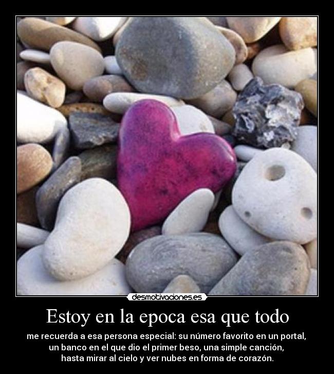 Estoy en la epoca esa que todo - me recuerda a esa persona especial: su número favorito en un portal, 
un banco en el que dio el primer beso, una simple canción, 
hasta mirar al cielo y ver nubes en forma de corazón.