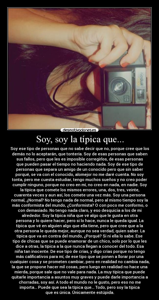 Soy, soy la típica que... - Soy ese tipo de personas que no sabe decir que no, porque cree que los
demás no lo aceptarán, que tontería. Soy de esas personas que saben
sus fallos, pero que les es imposible corregirlos, de esas personas
que pueden pasar el tiempo no haciendo nada. Soy de ese tipo de
personas que separa un amigo de un conocido pero que sin saber
porqué, se va con el conocido, alomejor no me daré cuenta. No soy
tonta, pero me cuesta estudiar, tengo muchos sueños y no creo poder
cumplir ninguno, porque no creo en mí, no creo en nada, en nadie. Soy
la típica que comete los mismos errores, una, dos, tres, veinte,
cuarenta veces y aun así, los comete una vez más. Soy una persona
normal, ¿Normal? No tengo nada de normal, pero al mismo tiempo soy la
más conformista del mundo, ¿Conformista? O con poco me conformo, o
con demasiado. No tengo nada claro, y eso desquicia a los de mi
alrededor. Soy la típica niña que vé algo que le gusta en otra
persona y lo quiere hacer, pero si lo hace, nunca le queda igual. La
típica que vé en alguien algo que ella tiene, pero que cree que a la
otra persona le queda mejor, aunque no sea verdad, quien saber. La
típica que va en contra del mundo, ¿Porqué? Si ni ella lo sabe. Ese
tipo de chicas que se puede enamorar de un chico, solo por lo que les
dice a otras, la típica a la que nunca llegan a conocer del todo. Esa
niña tan inocente. De ese tipo de crias, y digo crias porque no tengo
más calificativos para mí, de ese tipo que se ponen a llorar por una
cualquier cosa y se prometen cambiar, pero en realidad no cambia nada,
la que se propone hacer mil cosas, pero luego en realidad no hace una
mierda, porque sale que no vale para nada. La muy típica que puede
quitarle importancia a asuntos muy graves y puede darle importancia a
chorradas, soy así. A todo el mundo no le gusto, pero eso no me
importa... Puede que sea la típica que... Todo, pero soy la típica
que es única. Únicamente estúpida.