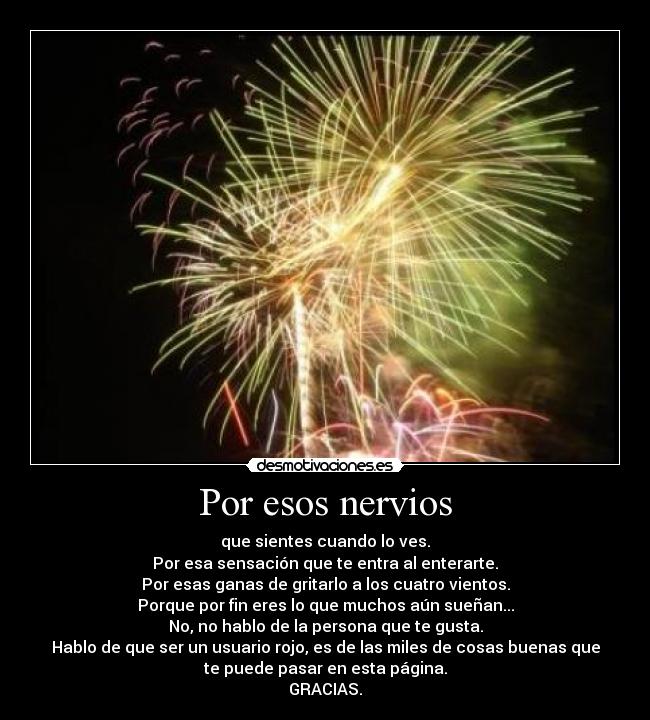 Por esos nervios - que sientes cuando lo ves.
Por esa sensación que te entra al enterarte.
Por esas ganas de gritarlo a los cuatro vientos.
Porque por fin eres lo que muchos aún sueñan...
No, no hablo de la persona que te gusta.
Hablo de que ser un usuario rojo, es de las miles de cosas buenas que
te puede pasar en esta página.
GRACIAS.
