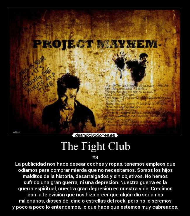 The Fight Club - #3
La publicidad nos hace desear coches y ropas, tenemos empleos que
odiamos para comprar mierda que no necesitamos. Somos los hijos
malditos de la historia, desarraigados y sin objetivos. No hemos
sufrido una gran guerra, ni una depresión. Nuestra guerra es la
guerra espiritual, nuestra gran depresión es nuestra vida. Crecimos
con la televisión que nos hizo creer que algún día seriamos
millonarios, dioses del cine o estrellas del rock, pero no lo seremos
y poco a poco lo entendemos, lo que hace que estemos muy cabreados.