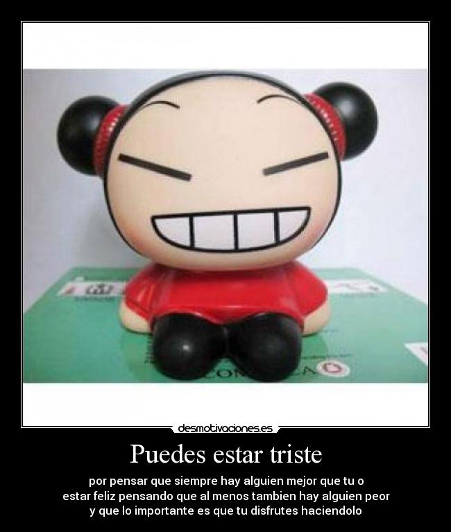 Puedes estar triste - por pensar que siempre hay alguien mejor que tu o
estar feliz pensando que al menos tambien hay alguien peor
y que lo importante es que tu disfrutes haciendolo