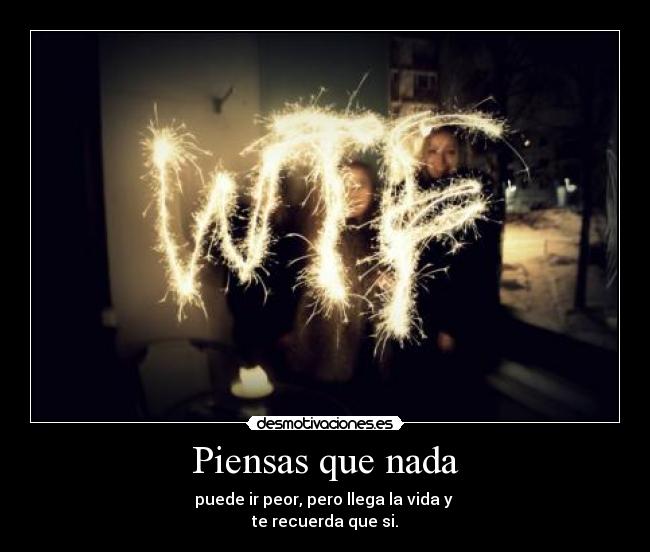 Piensas que nada - puede ir peor, pero llega la vida y
te recuerda que si.