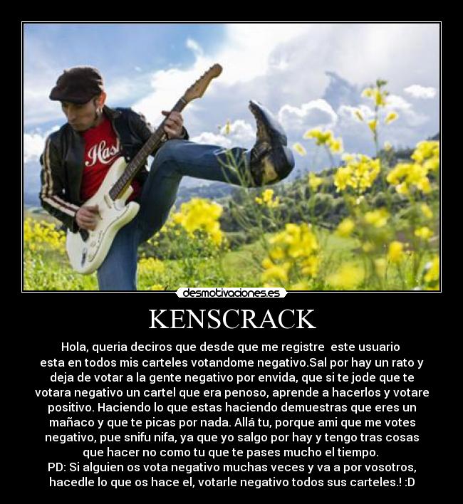 KENSCRACK - Hola, queria deciros que desde que me registre este usuario
esta en todos mis carteles votandome negativo.Sal por hay un rato y
deja de votar a la gente negativo por envida, que si te jode que te
votara negativo un cartel que era penoso, aprende a hacerlos y votare
positivo. Haciendo lo que estas haciendo demuestras que eres un
mañaco y que te picas por nada. Allá tu, porque ami que me votes
negativo, pue snifu nifa, ya que yo salgo por hay y tengo tras cosas
que hacer no como tu que te pases mucho el tiempo.
PD: Si alguien os vota negativo muchas veces y va a por vosotros,
hacedle lo que os hace el, votarle negativo todos sus carteles.! :D