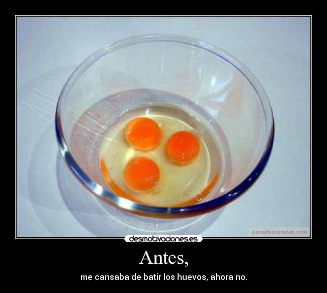 Antes, - me cansaba de batir los huevos, ahora no.