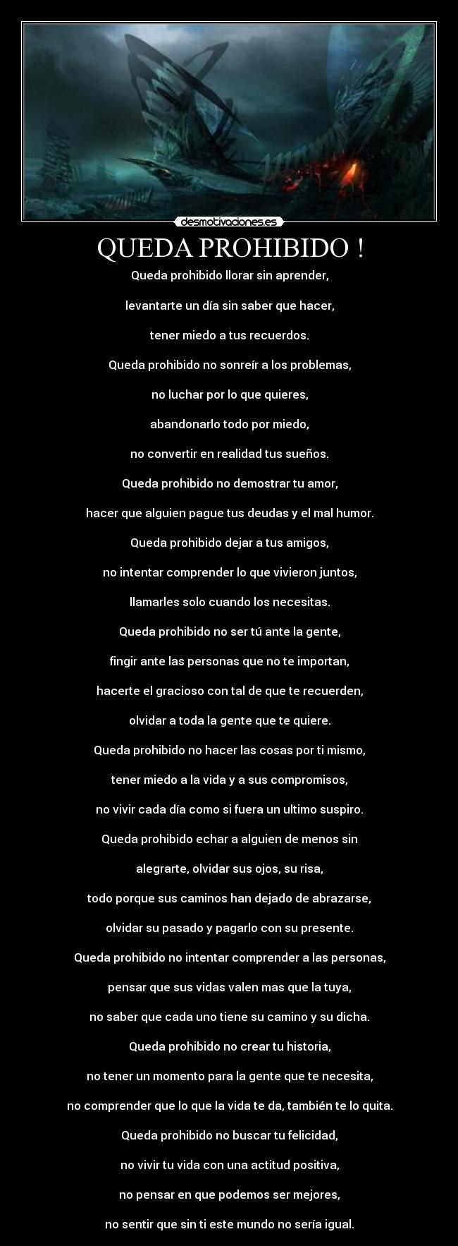 QUEDA PROHIBIDO ! - Queda prohibido llorar sin aprender,

levantarte un día sin saber que hacer,

tener miedo a tus recuerdos.

Queda prohibido no sonreír a los problemas,

no luchar por lo que quieres,

abandonarlo todo por miedo,

no convertir en realidad tus sueños.

Queda prohibido no demostrar tu amor,

hacer que alguien pague tus deudas y el mal humor.

Queda prohibido dejar a tus amigos,

no intentar comprender lo que vivieron juntos,

llamarles solo cuando los necesitas.

Queda prohibido no ser tú ante la gente,

fingir ante las personas que no te importan,

hacerte el gracioso con tal de que te recuerden,

olvidar a toda la gente que te quiere.

Queda prohibido no hacer las cosas por ti mismo,

tener miedo a la vida y a sus compromisos,

no vivir cada día como si fuera un ultimo suspiro.

Queda prohibido echar a alguien de menos sin

alegrarte, olvidar sus ojos, su risa,

todo porque sus caminos han dejado de abrazarse,

olvidar su pasado y pagarlo con su presente.

Queda prohibido no intentar comprender a las personas,

pensar que sus vidas valen mas que la tuya,

no saber que cada uno tiene su camino y su dicha.

Queda prohibido no crear tu historia,

no tener un momento para la gente que te necesita,

no comprender que lo que la vida te da, también te lo quita.

Queda prohibido no buscar tu felicidad,

no vivir tu vida con una actitud positiva,

no pensar en que podemos ser mejores,

no sentir que sin ti este mundo no sería igual.