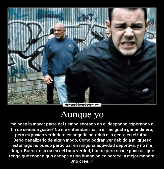 Aunque yo - me paso la mayor parte del tiempo sentado en el despacho esperando al
fin de semana ¿sabe? No me entiendan mal, a mi me gusta ganar dinero,
pero mi pasion verdadera es pegarle patadas a la gente en el futbol.
Debo canalizarlo de algun modo. Como podran ver debido a mi grueso
estomago no puedo participar en ninguna actividad deportiva, y no me
drogo. Bueno, eso no es del todo verdad, bueno pero no me paso asi que
tengo que tener algun escape y una buena pelea parece la mejor manera,
¿no cree...?