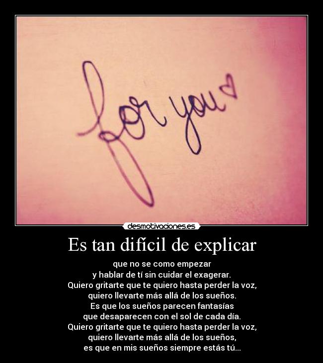 Es tan difícil de explicar - que no se como empezar
y hablar de tí sin cuidar el exagerar.
Quiero gritarte que te quiero hasta perder la voz,
quiero llevarte más allá de los sueños.
Es que los sueños parecen fantasías
que desaparecen con el sol de cada día.
Quiero gritarte que te quiero hasta perder la voz,
quiero llevarte más allá de los sueños,
es que en mis sueños siempre estás tú...