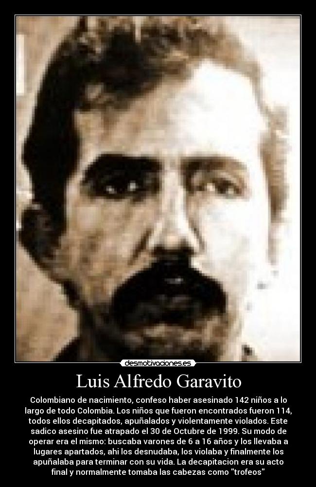 Luis Alfredo Garavito - Colombiano de nacimiento, confeso haber asesinado 142 niños a lo
largo de todo Colombia. Los niños que fueron encontrados fueron 114,
todos ellos decapitados, apuñalados y violentamente violados. Este
sadico asesino fue atrapado el 30 de Octubre de 1999. Su modo de
operar era el mismo: buscaba varones de 6 a 16 años y los llevaba a
lugares apartados, ahi los desnudaba, los violaba y finalmente los
apuñalaba para terminar con su vida. La decapitacion era su acto
final y normalmente tomaba las cabezas como trofeos