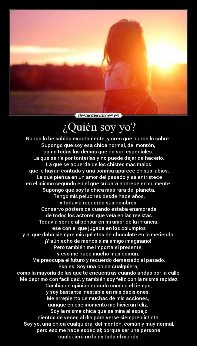 ¿Quién soy yo? - Nunca lo he sabido exactamente, y creo que nunca lo sabré. 
Supongo que soy esa chica normal, del montón, 
como todas las demás que no son especiales. 
La que se ríe por tonterías y no puede dejar de hacerlo.
 La que se acuerda de los chistes mas malos 
que le hayan contado y una sonrisa aparece en sus labios.
 La que piensa en un amor del pasado y se entristece
 en el mismo segundo en el que su cara aparece en su mente. 
Supongo que soy la chica mas rara del planeta.
 Tengo mis peluches desde hace años,
 y todavía recuerdo sus nombres. 
Conservo pósters de cuando estaba enamorada
 de todos los actores que veía en las revistas.
 Todavía sonrío al pensar en mi amor de la infancia, 
ese con el que jugaba en los columpios
 y al que daba siempre mis galletas de chocolate en la merienda. 
¡Y aún echo de menos a mi amigo imaginario! 
Pero también me importa el presente, 
y eso me hace mucho mas común. 
Me preocupa el futuro y recuerdo demasiado el pasado.
 Eso es. Soy una chica cualquiera, 
como la mayoría de las que te encuentras cuando andas por la calle.
 Me deprimo con facilidad, y también soy feliz con la misma rapidez.
 Cambio de opinión cuando cambia el tiempo, 
y soy bastante inestable en mis decisiones. 
Me arrepiento de muchas de mis acciones, 
aunque en ese momento me hicieran feliz. 
Soy la misma chica que se mira al espejo
 cientos de veces al día para verse siempre distinta. 
Soy yo, una chica cualquiera, del montón, común y muy normal,
 pero eso me hace especial; porque ser una persona 
cualquiera no lo es todo el mundo.