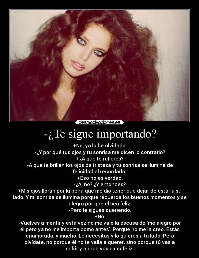 -¿Te sigue importando? - +No, ya lo he olvidado.
-¿Y por qué tus ojos y tu sonrisa me dicen lo contrario?
+¿A qué te refieres?
-A que te brillan los ojos de tristeza y tu sonrisa se ilumina de
felicidad al recordarlo.
+Eso no es verdad.
-¿A, no? ¿Y entonces?
+Mis ojos lloran por la pena que me dio tener que dejar de estar a su
lado. Y mi sonrisa se ilumina porque recuerda los buenos momentos y se
alegra por que él sea feliz.
-Pero le sigues queriendo.
+No.
-Vuelves a mentir y está vez no me vale la escusa de me alegro por
él pero ya no me importa como antes. Porque no me la creo. Estás
enamorada, y mucho. Le necesitas y lo quieres a tu lado. Pero
olvídate, no porque él no te valla a querer, sino porque tú vas a
sufrir y nunca vas a ser feliz.