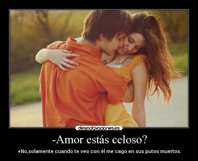 -Amor estás celoso? - +No,solamente cuando te veo con él me cago en sus putos muertos.