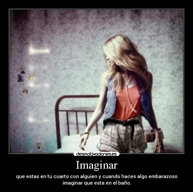 Imaginar - que estas en tu cuarto con alguien y cuando haces algo embarazoso
imaginar que esta en el baño.