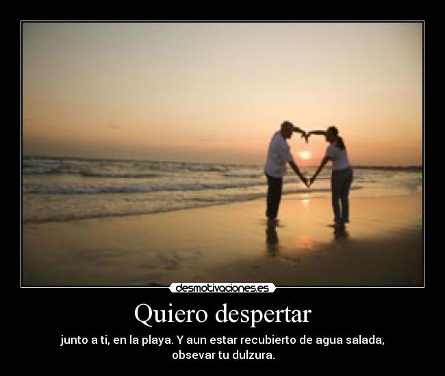 Quiero despertar - junto a ti, en la playa. Y aun estar recubierto de agua salada, obsevar tu dulzura.